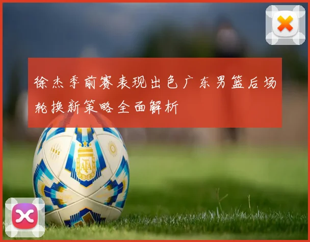 徐杰季前赛表现出色广东男篮后场轮换新策略全面解析
