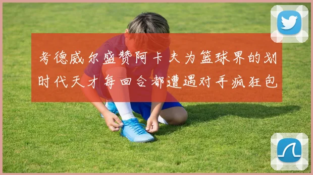 考德威尔盛赞阿卡夫为篮球界的划时代天才每回合都遭遇对手疯狂包夹挑战