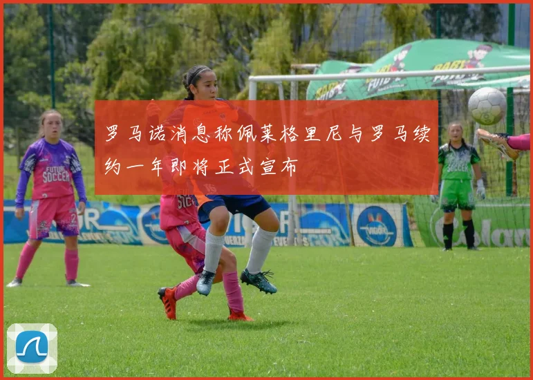 罗马诺消息称佩莱格里尼与罗马续约一年即将正式宣布