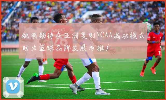 姚明期待在亚洲复制NCAA成功模式助力篮球品牌发展与推广