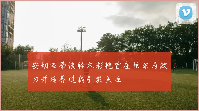 安切洛蒂谈铃木彩艳曾在帕尔马效力并培养过我引发关注