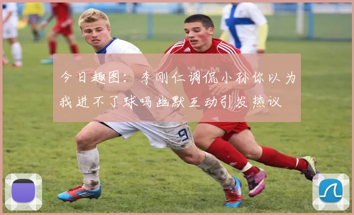 今日趣图：李刚仁调侃小孙你以为我进不了球吗幽默互动引发热议