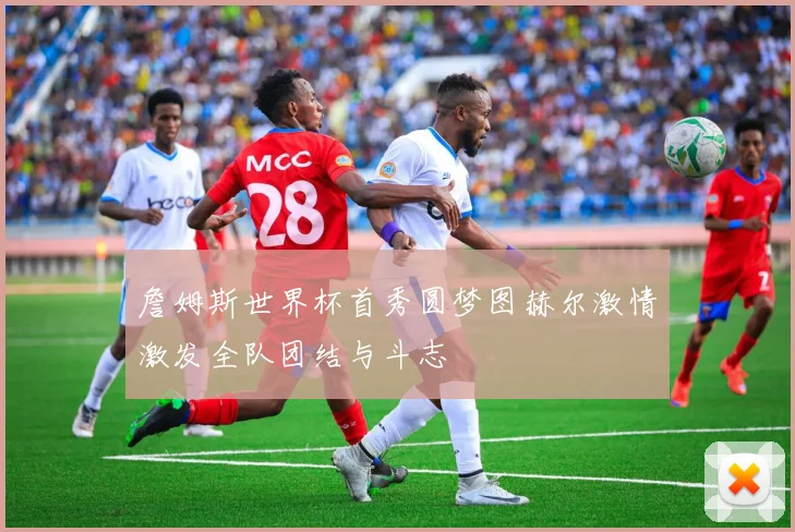 詹姆斯世界杯首秀圆梦图赫尔激情激发全队团结与斗志