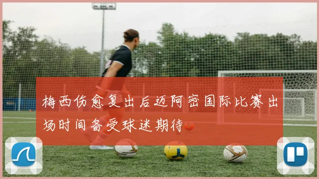梅西伤愈复出后迈阿密国际比赛出场时间备受球迷期待