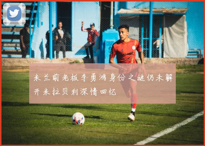 米兰前老板李勇鸿身份之谜仍未解开米拉贝利深情回忆