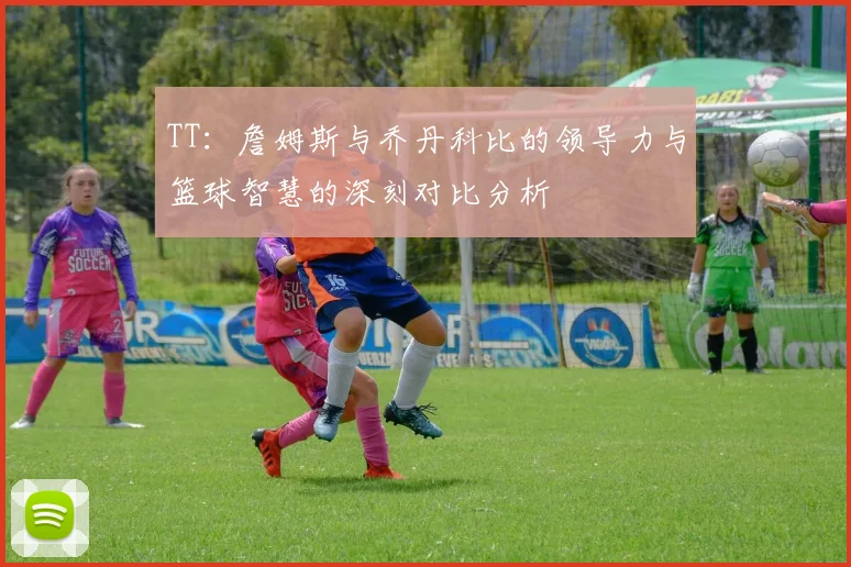 TT：詹姆斯与乔丹科比的领导力与篮球智慧的深刻对比分析