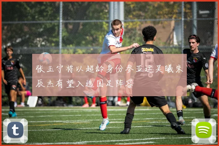 张玉宁将以超龄身份参亚运吴曦朱辰杰有望入选国足阵容
