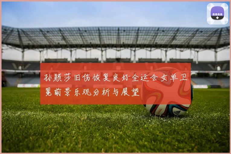 孙颖莎旧伤恢复良好全运会女单卫冕前景乐观分析与展望