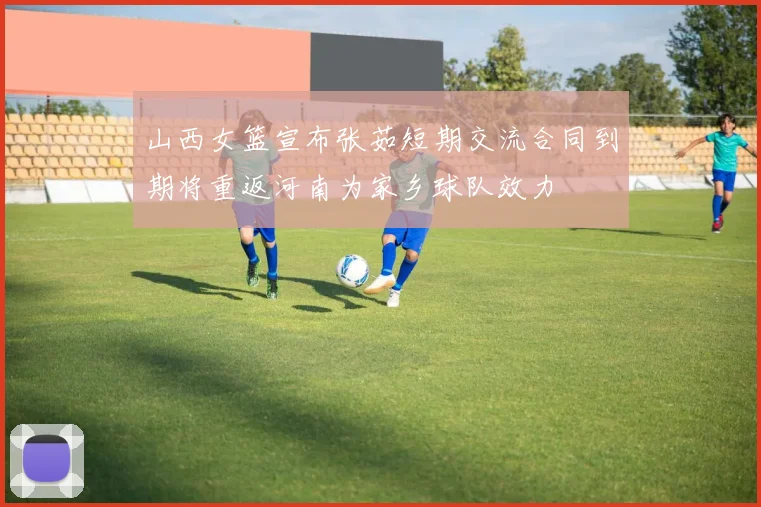 山西女篮宣布张茹短期交流合同到期将重返河南为家乡球队效力