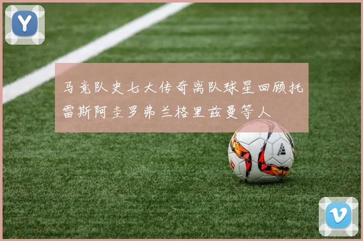 马竞队史七大传奇离队球星回顾托雷斯阿圭罗弗兰格里兹曼等人