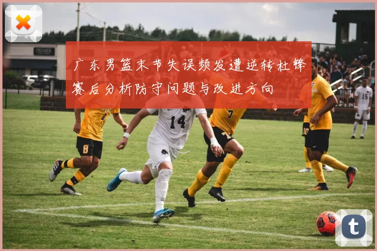 广东男篮末节失误频发遭逆转杜锋赛后分析防守问题与改进方向
