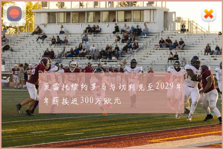 莫雷托续约罗马与切利克至2029年年薪接近300万欧元